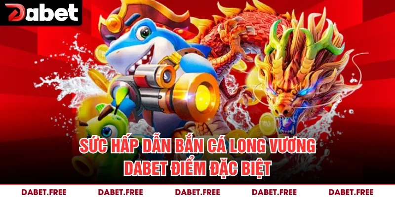 Sức hấp dẫn bắn cá Long Vương Dabet điểm đặc biệt